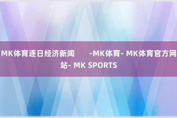 MK体育逐日经济新闻       -MK体育- MK体育官方网站- MK SPORTS