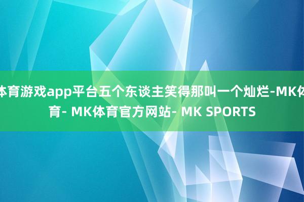 体育游戏app平台五个东谈主笑得那叫一个灿烂-MK体育- MK体育官方网站- MK SPORTS