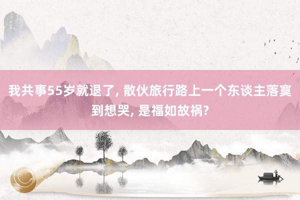 我共事55岁就退了, 散伙旅行路上一个东谈主落寞到想哭, 是福如故祸?