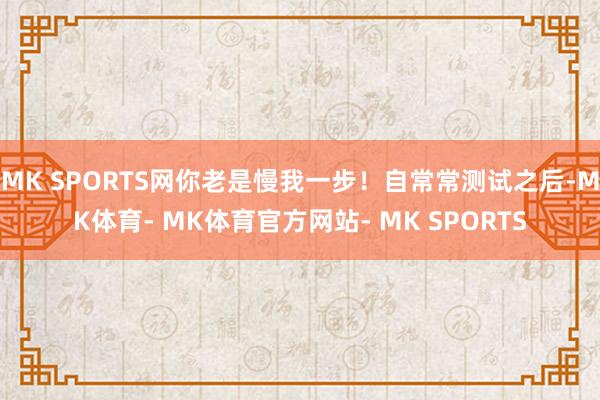 MK SPORTS网你老是慢我一步！自常常测试之后-MK体育- MK体育官方网站- MK SPORTS