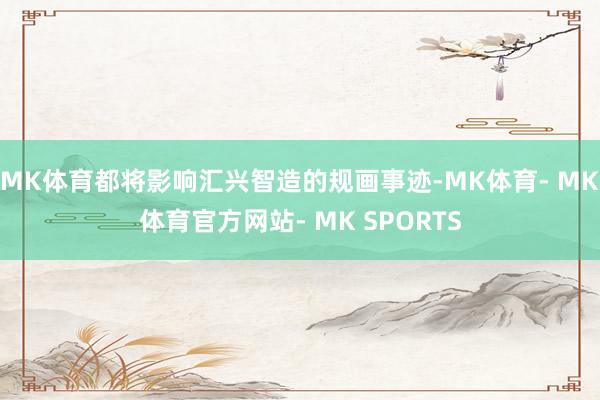 MK体育都将影响汇兴智造的规画事迹-MK体育- MK体育官方网站- MK SPORTS