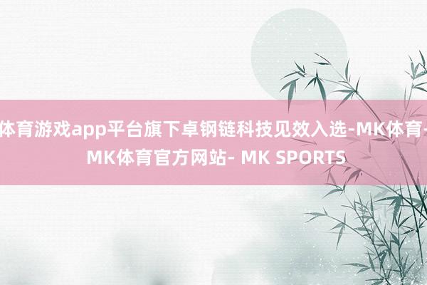 体育游戏app平台旗下卓钢链科技见效入选-MK体育- MK体育官方网站- MK SPORTS