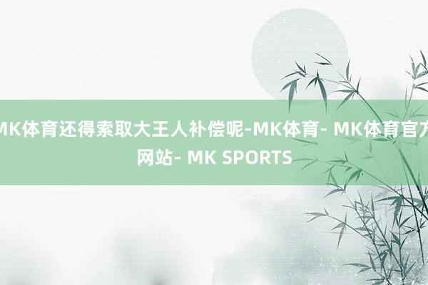 MK体育还得索取大王人补偿呢-MK体育- MK体育官方网站- MK SPORTS