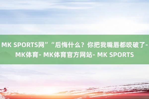 MK SPORTS网”“后悔什么？你把我嘴唇都咬破了-MK体育- MK体育官方网站- MK SPORTS