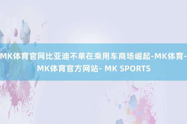 MK体育官网比亚迪不单在乘用车商场崛起-MK体育- MK体育官方网站- MK SPORTS