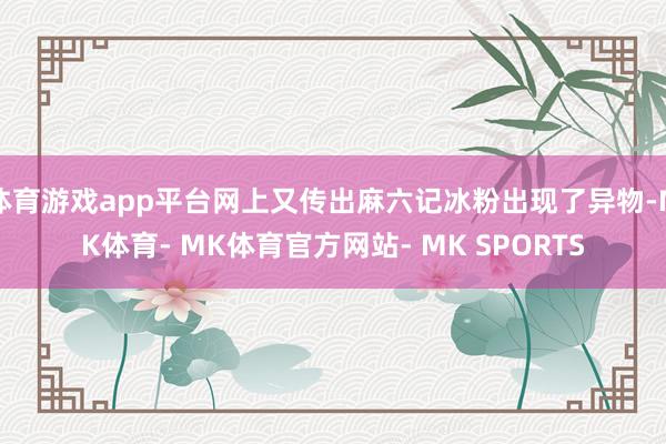 体育游戏app平台网上又传出麻六记冰粉出现了异物-MK体育- MK体育官方网站- MK SPORTS