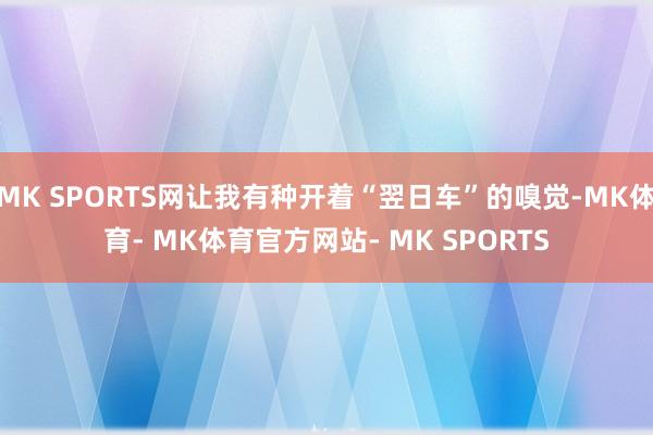 MK SPORTS网让我有种开着“翌日车”的嗅觉-MK体育- MK体育官方网站- MK SPORTS