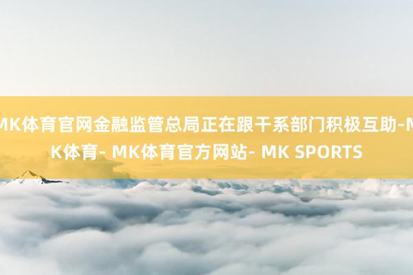 MK体育官网金融监管总局正在跟干系部门积极互助-MK体育- MK体育官方网站- MK SPORTS