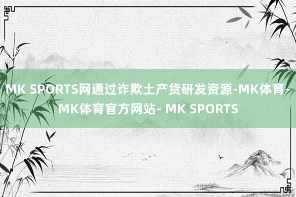 MK SPORTS网通过诈欺土产货研发资源-MK体育- MK体育官方网站- MK SPORTS