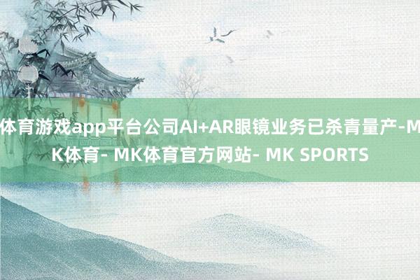 体育游戏app平台公司AI+AR眼镜业务已杀青量产-MK体育- MK体育官方网站- MK SPORTS