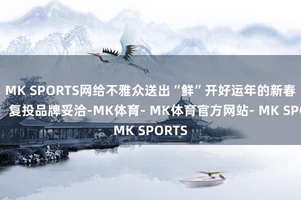 MK SPORTS网给不雅众送出“鲜”开好运年的新春道喜；复投品牌妥洽-MK体育- MK体育官方网站- MK SPORTS