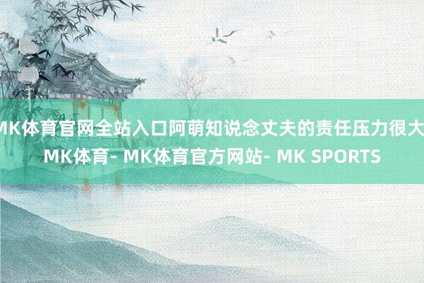 MK体育官网全站入口阿萌知说念丈夫的责任压力很大-MK体育- MK体育官方网站- MK SPORTS