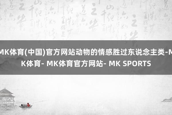 MK体育(中国)官方网站动物的情感胜过东说念主类-MK体育- MK体育官方网站- MK SPORTS