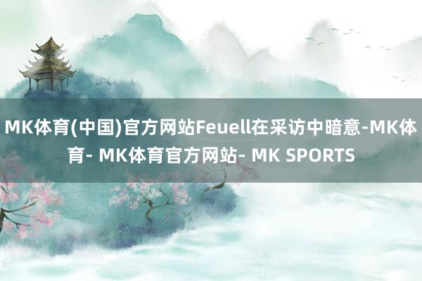 MK体育(中国)官方网站Feuell在采访中暗意-MK体育- MK体育官方网站- MK SPORTS