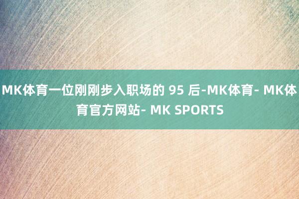 MK体育一位刚刚步入职场的 95 后-MK体育- MK体育官方网站- MK SPORTS