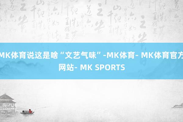 MK体育说这是啥“文艺气味”-MK体育- MK体育官方网站- MK SPORTS