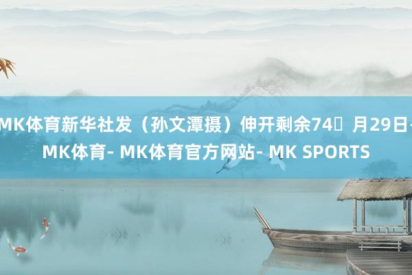 MK体育新华社发（孙文潭摄）伸开剩余74月29日-MK体育- MK体育官方网站- MK SPORTS