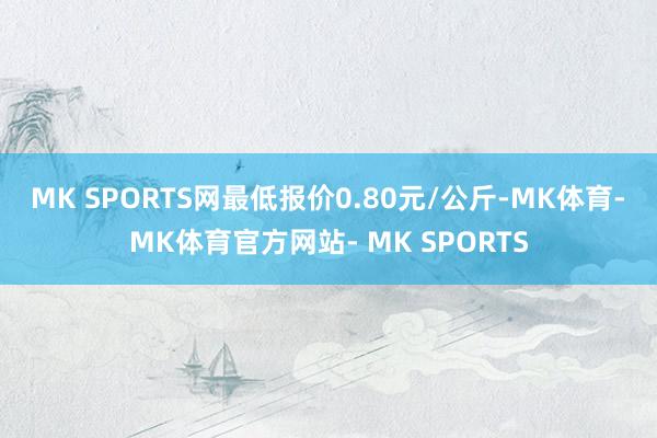 MK SPORTS网最低报价0.80元/公斤-MK体育- MK体育官方网站- MK SPORTS