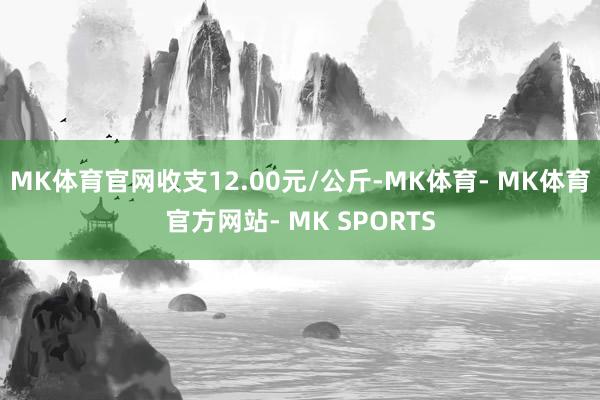 MK体育官网收支12.00元/公斤-MK体育- MK体育官方网站- MK SPORTS