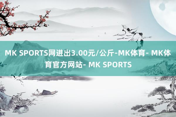 MK SPORTS网进出3.00元/公斤-MK体育- MK体育官方网站- MK SPORTS