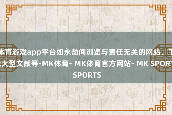 体育游戏app平台如永劫间浏览与责任无关的网站、下载大型文献等-MK体育- MK体育官方网站- MK SPORTS