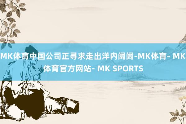 MK体育中国公司正寻求走出洋内阛阓-MK体育- MK体育官方网站- MK SPORTS