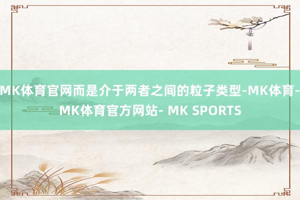 MK体育官网而是介于两者之间的粒子类型-MK体育- MK体育官方网站- MK SPORTS