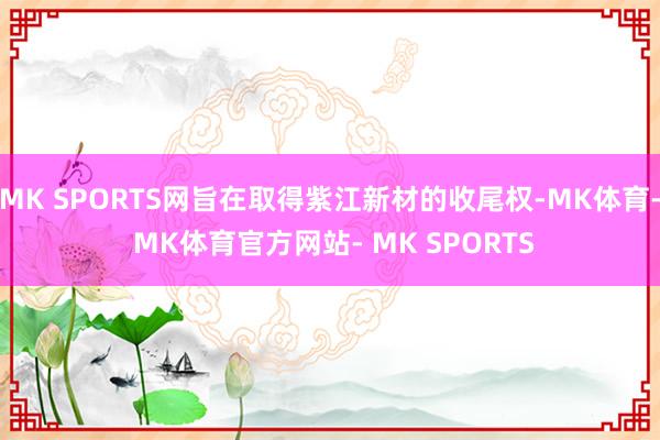 MK SPORTS网旨在取得紫江新材的收尾权-MK体育- MK体育官方网站- MK SPORTS