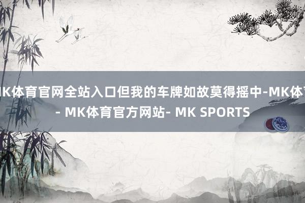 MK体育官网全站入口但我的车牌如故莫得摇中-MK体育- MK体育官方网站- MK SPORTS