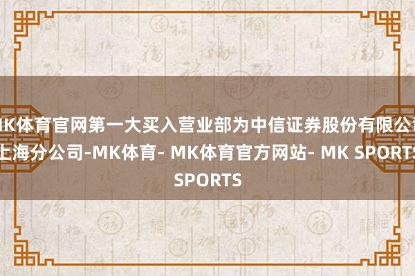 MK体育官网第一大买入营业部为中信证券股份有限公司上海分公司-MK体育- MK体育官方网站- MK SPORTS