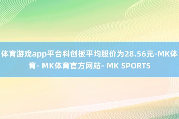 体育游戏app平台科创板平均股价为28.56元-MK体育- MK体育官方网站- MK SPORTS