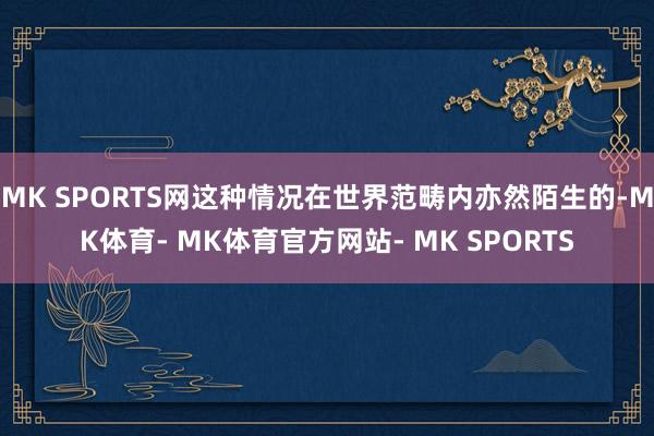 MK SPORTS网这种情况在世界范畴内亦然陌生的-MK体育- MK体育官方网站- MK SPORTS