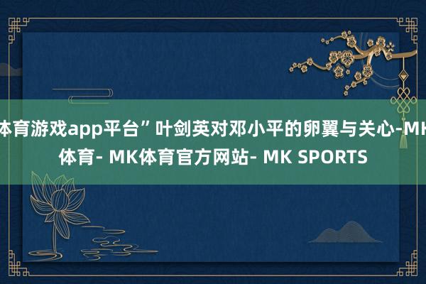 体育游戏app平台”叶剑英对邓小平的卵翼与关心-MK体育- MK体育官方网站- MK SPORTS