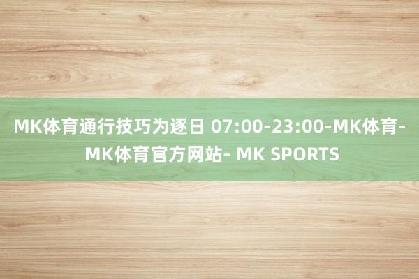 MK体育通行技巧为逐日 07:00-23:00-MK体育- MK体育官方网站- MK SPORTS