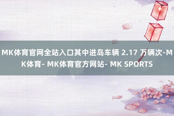 MK体育官网全站入口其中进岛车辆 2.17 万辆次-MK体育- MK体育官方网站- MK SPORTS