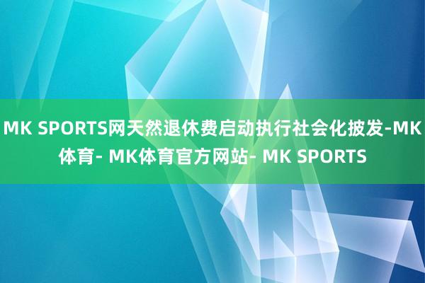 MK SPORTS网天然退休费启动执行社会化披发-MK体育- MK体育官方网站- MK SPORTS