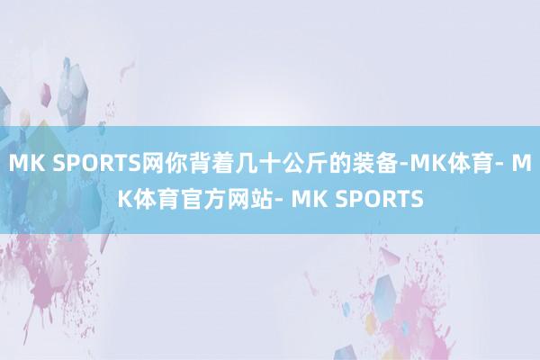 MK SPORTS网你背着几十公斤的装备-MK体育- MK体育官方网站- MK SPORTS